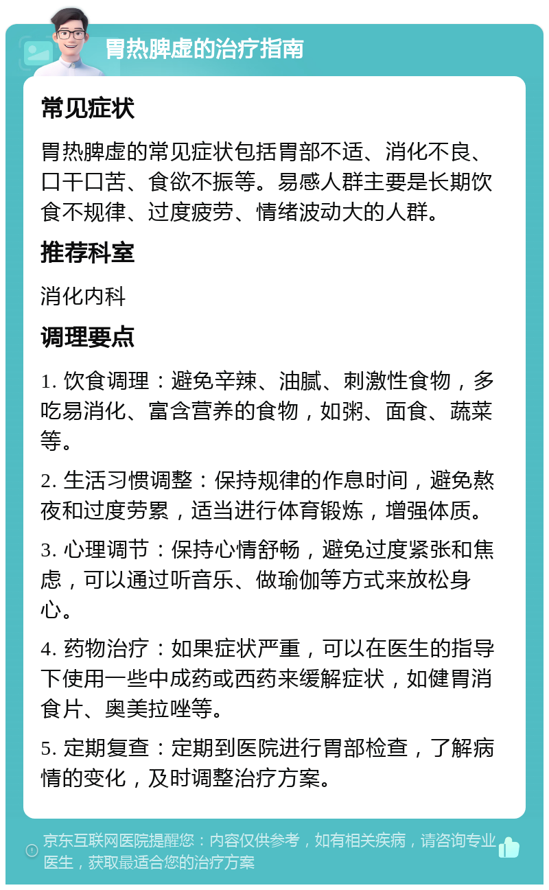 胃热脾虚的治疗指南 常见症状 胃热脾虚的常见症状包括胃部不适、消化不良、口干口苦、食欲不振等。易感人群主要是长期饮食不规律、过度疲劳、情绪波动大的人群。 推荐科室 消化内科 调理要点 1. 饮食调理：避免辛辣、油腻、刺激性食物，多吃易消化、富含营养的食物，如粥、面食、蔬菜等。 2. 生活习惯调整：保持规律的作息时间，避免熬夜和过度劳累，适当进行体育锻炼，增强体质。 3. 心理调节：保持心情舒畅，避免过度紧张和焦虑，可以通过听音乐、做瑜伽等方式来放松身心。 4. 药物治疗：如果症状严重，可以在医生的指导下使用一些中成药或西药来缓解症状，如健胃消食片、奥美拉唑等。 5. 定期复查：定期到医院进行胃部检查，了解病情的变化，及时调整治疗方案。