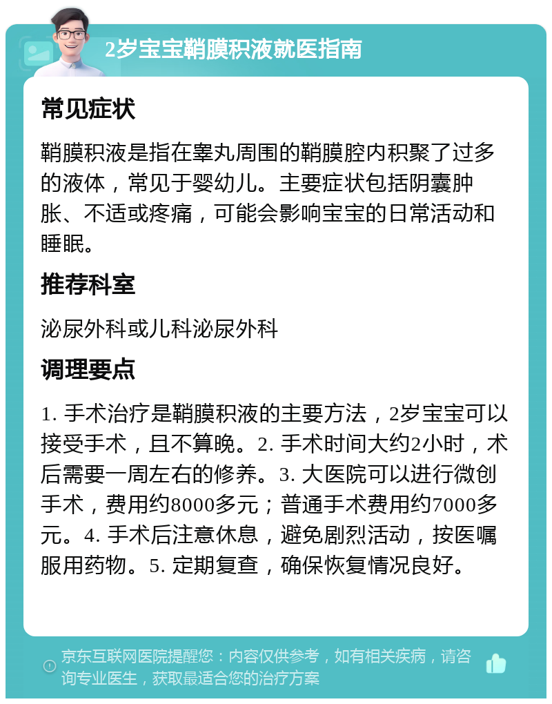 2岁宝宝鞘膜积液就医指南 常见症状 鞘膜积液是指在睾丸周围的鞘膜腔内积聚了过多的液体，常见于婴幼儿。主要症状包括阴囊肿胀、不适或疼痛，可能会影响宝宝的日常活动和睡眠。 推荐科室 泌尿外科或儿科泌尿外科 调理要点 1. 手术治疗是鞘膜积液的主要方法，2岁宝宝可以接受手术，且不算晚。2. 手术时间大约2小时，术后需要一周左右的修养。3. 大医院可以进行微创手术，费用约8000多元；普通手术费用约7000多元。4. 手术后注意休息，避免剧烈活动，按医嘱服用药物。5. 定期复查，确保恢复情况良好。