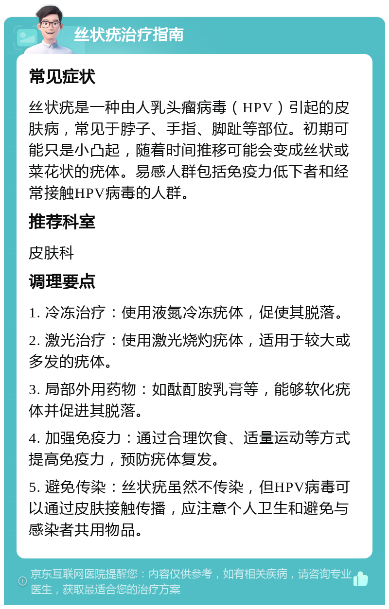 丝状疣治疗指南 常见症状 丝状疣是一种由人乳头瘤病毒（HPV）引起的皮肤病，常见于脖子、手指、脚趾等部位。初期可能只是小凸起，随着时间推移可能会变成丝状或菜花状的疣体。易感人群包括免疫力低下者和经常接触HPV病毒的人群。 推荐科室 皮肤科 调理要点 1. 冷冻治疗：使用液氮冷冻疣体，促使其脱落。 2. 激光治疗：使用激光烧灼疣体，适用于较大或多发的疣体。 3. 局部外用药物：如酞酊胺乳膏等，能够软化疣体并促进其脱落。 4. 加强免疫力：通过合理饮食、适量运动等方式提高免疫力，预防疣体复发。 5. 避免传染：丝状疣虽然不传染，但HPV病毒可以通过皮肤接触传播，应注意个人卫生和避免与感染者共用物品。