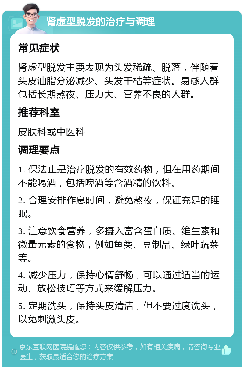 肾虚型脱发的治疗与调理 常见症状 肾虚型脱发主要表现为头发稀疏、脱落，伴随着头皮油脂分泌减少、头发干枯等症状。易感人群包括长期熬夜、压力大、营养不良的人群。 推荐科室 皮肤科或中医科 调理要点 1. 保法止是治疗脱发的有效药物，但在用药期间不能喝酒，包括啤酒等含酒精的饮料。 2. 合理安排作息时间，避免熬夜，保证充足的睡眠。 3. 注意饮食营养，多摄入富含蛋白质、维生素和微量元素的食物，例如鱼类、豆制品、绿叶蔬菜等。 4. 减少压力，保持心情舒畅，可以通过适当的运动、放松技巧等方式来缓解压力。 5. 定期洗头，保持头皮清洁，但不要过度洗头，以免刺激头皮。