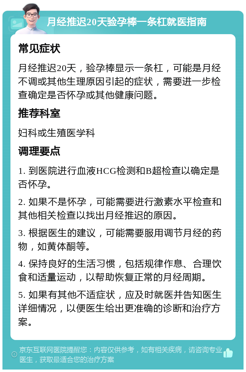 月经推迟20天验孕棒一条杠就医指南 常见症状 月经推迟20天，验孕棒显示一条杠，可能是月经不调或其他生理原因引起的症状，需要进一步检查确定是否怀孕或其他健康问题。 推荐科室 妇科或生殖医学科 调理要点 1. 到医院进行血液HCG检测和B超检查以确定是否怀孕。 2. 如果不是怀孕，可能需要进行激素水平检查和其他相关检查以找出月经推迟的原因。 3. 根据医生的建议，可能需要服用调节月经的药物，如黄体酮等。 4. 保持良好的生活习惯，包括规律作息、合理饮食和适量运动，以帮助恢复正常的月经周期。 5. 如果有其他不适症状，应及时就医并告知医生详细情况，以便医生给出更准确的诊断和治疗方案。