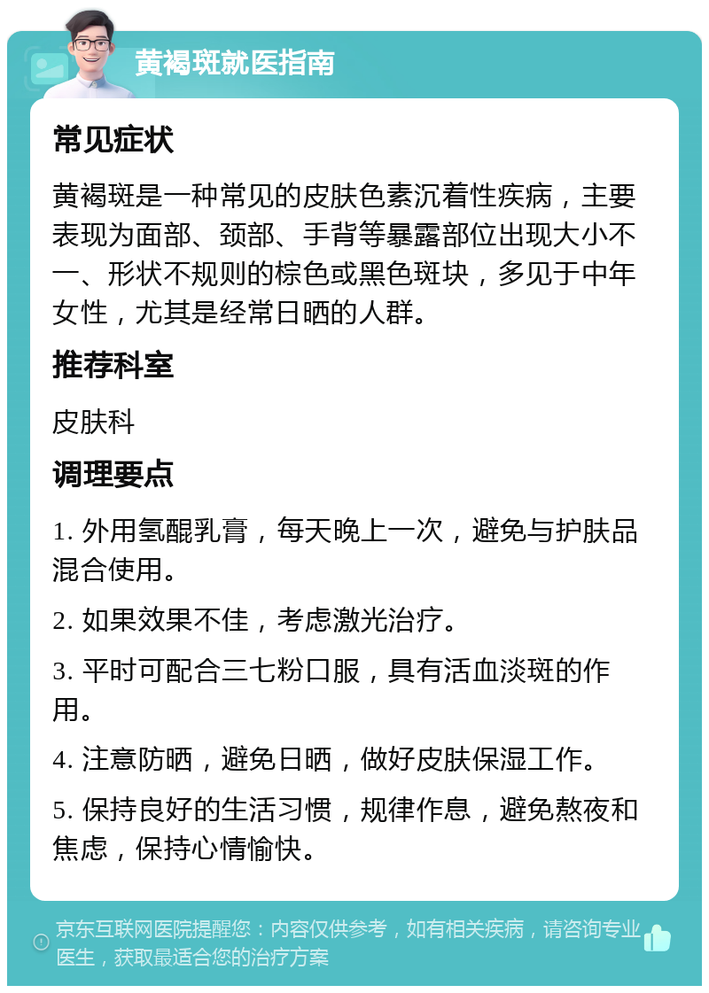 黄褐斑就医指南 常见症状 黄褐斑是一种常见的皮肤色素沉着性疾病，主要表现为面部、颈部、手背等暴露部位出现大小不一、形状不规则的棕色或黑色斑块，多见于中年女性，尤其是经常日晒的人群。 推荐科室 皮肤科 调理要点 1. 外用氢醌乳膏，每天晚上一次，避免与护肤品混合使用。 2. 如果效果不佳，考虑激光治疗。 3. 平时可配合三七粉口服，具有活血淡斑的作用。 4. 注意防晒，避免日晒，做好皮肤保湿工作。 5. 保持良好的生活习惯，规律作息，避免熬夜和焦虑，保持心情愉快。