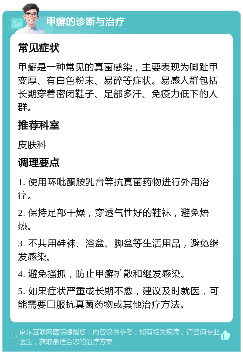 甲癣的诊断与治疗 常见症状 甲癣是一种常见的真菌感染，主要表现为脚趾甲变厚、有白色粉末、易碎等症状。易感人群包括长期穿着密闭鞋子、足部多汗、免疫力低下的人群。 推荐科室 皮肤科 调理要点 1. 使用环吡酮胺乳膏等抗真菌药物进行外用治疗。 2. 保持足部干燥，穿透气性好的鞋袜，避免焐热。 3. 不共用鞋袜、浴盆、脚盆等生活用品，避免继发感染。 4. 避免搔抓，防止甲癣扩散和继发感染。 5. 如果症状严重或长期不愈，建议及时就医，可能需要口服抗真菌药物或其他治疗方法。