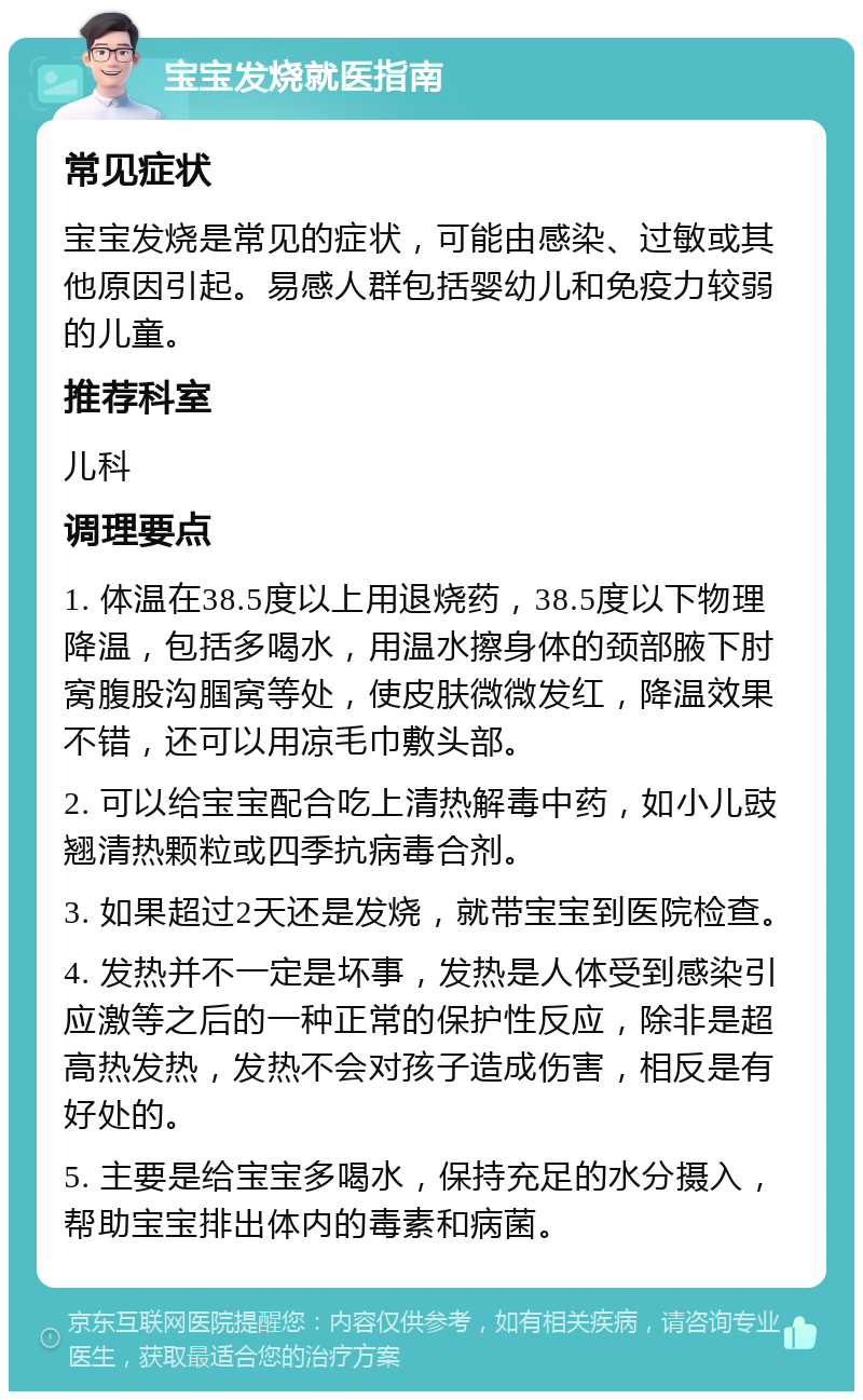 宝宝发烧就医指南 常见症状 宝宝发烧是常见的症状，可能由感染、过敏或其他原因引起。易感人群包括婴幼儿和免疫力较弱的儿童。 推荐科室 儿科 调理要点 1. 体温在38.5度以上用退烧药，38.5度以下物理降温，包括多喝水，用温水擦身体的颈部腋下肘窝腹股沟腘窝等处，使皮肤微微发红，降温效果不错，还可以用凉毛巾敷头部。 2. 可以给宝宝配合吃上清热解毒中药，如小儿豉翘清热颗粒或四季抗病毒合剂。 3. 如果超过2天还是发烧，就带宝宝到医院检查。 4. 发热并不一定是坏事，发热是人体受到感染引应激等之后的一种正常的保护性反应，除非是超高热发热，发热不会对孩子造成伤害，相反是有好处的。 5. 主要是给宝宝多喝水，保持充足的水分摄入，帮助宝宝排出体内的毒素和病菌。