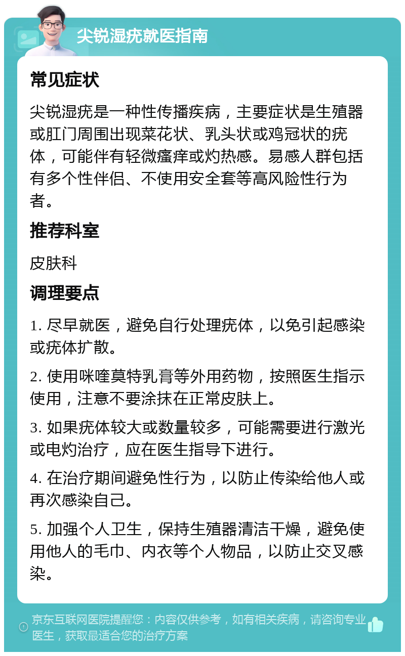 尖锐湿疣就医指南 常见症状 尖锐湿疣是一种性传播疾病，主要症状是生殖器或肛门周围出现菜花状、乳头状或鸡冠状的疣体，可能伴有轻微瘙痒或灼热感。易感人群包括有多个性伴侣、不使用安全套等高风险性行为者。 推荐科室 皮肤科 调理要点 1. 尽早就医，避免自行处理疣体，以免引起感染或疣体扩散。 2. 使用咪喹莫特乳膏等外用药物，按照医生指示使用，注意不要涂抹在正常皮肤上。 3. 如果疣体较大或数量较多，可能需要进行激光或电灼治疗，应在医生指导下进行。 4. 在治疗期间避免性行为，以防止传染给他人或再次感染自己。 5. 加强个人卫生，保持生殖器清洁干燥，避免使用他人的毛巾、内衣等个人物品，以防止交叉感染。