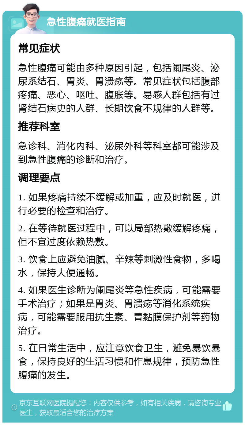 急性腹痛就医指南 常见症状 急性腹痛可能由多种原因引起，包括阑尾炎、泌尿系结石、胃炎、胃溃疡等。常见症状包括腹部疼痛、恶心、呕吐、腹胀等。易感人群包括有过肾结石病史的人群、长期饮食不规律的人群等。 推荐科室 急诊科、消化内科、泌尿外科等科室都可能涉及到急性腹痛的诊断和治疗。 调理要点 1. 如果疼痛持续不缓解或加重，应及时就医，进行必要的检查和治疗。 2. 在等待就医过程中，可以局部热敷缓解疼痛，但不宜过度依赖热敷。 3. 饮食上应避免油腻、辛辣等刺激性食物，多喝水，保持大便通畅。 4. 如果医生诊断为阑尾炎等急性疾病，可能需要手术治疗；如果是胃炎、胃溃疡等消化系统疾病，可能需要服用抗生素、胃黏膜保护剂等药物治疗。 5. 在日常生活中，应注意饮食卫生，避免暴饮暴食，保持良好的生活习惯和作息规律，预防急性腹痛的发生。