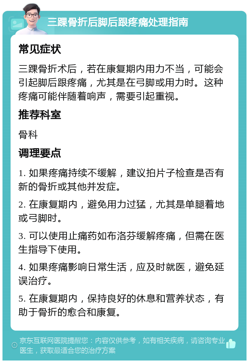 三踝骨折后脚后跟疼痛处理指南 常见症状 三踝骨折术后，若在康复期内用力不当，可能会引起脚后跟疼痛，尤其是在弓脚或用力时。这种疼痛可能伴随着响声，需要引起重视。 推荐科室 骨科 调理要点 1. 如果疼痛持续不缓解，建议拍片子检查是否有新的骨折或其他并发症。 2. 在康复期内，避免用力过猛，尤其是单腿着地或弓脚时。 3. 可以使用止痛药如布洛芬缓解疼痛，但需在医生指导下使用。 4. 如果疼痛影响日常生活，应及时就医，避免延误治疗。 5. 在康复期内，保持良好的休息和营养状态，有助于骨折的愈合和康复。