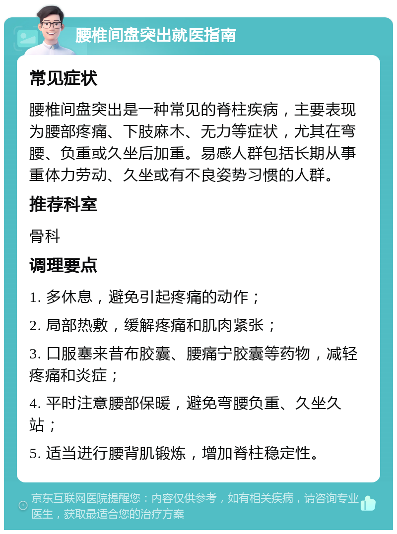 腰椎间盘突出就医指南 常见症状 腰椎间盘突出是一种常见的脊柱疾病，主要表现为腰部疼痛、下肢麻木、无力等症状，尤其在弯腰、负重或久坐后加重。易感人群包括长期从事重体力劳动、久坐或有不良姿势习惯的人群。 推荐科室 骨科 调理要点 1. 多休息，避免引起疼痛的动作； 2. 局部热敷，缓解疼痛和肌肉紧张； 3. 口服塞来昔布胶囊、腰痛宁胶囊等药物，减轻疼痛和炎症； 4. 平时注意腰部保暖，避免弯腰负重、久坐久站； 5. 适当进行腰背肌锻炼，增加脊柱稳定性。