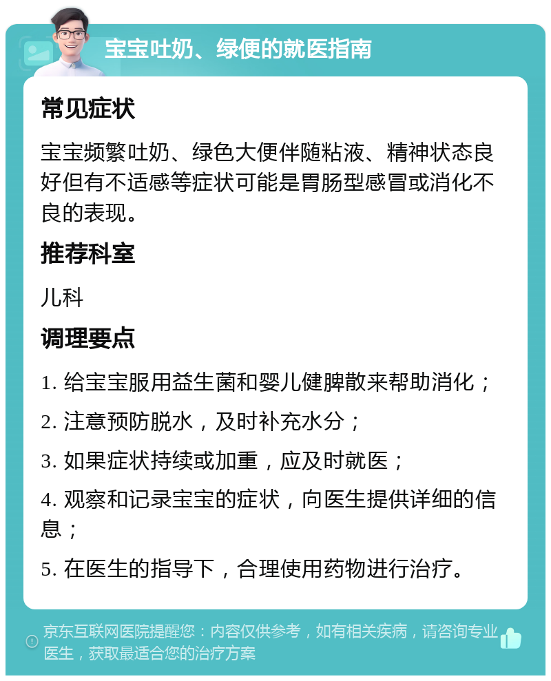 宝宝吐奶、绿便的就医指南 常见症状 宝宝频繁吐奶、绿色大便伴随粘液、精神状态良好但有不适感等症状可能是胃肠型感冒或消化不良的表现。 推荐科室 儿科 调理要点 1. 给宝宝服用益生菌和婴儿健脾散来帮助消化； 2. 注意预防脱水，及时补充水分； 3. 如果症状持续或加重，应及时就医； 4. 观察和记录宝宝的症状，向医生提供详细的信息； 5. 在医生的指导下，合理使用药物进行治疗。