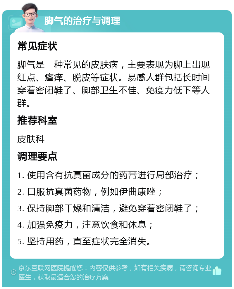 脚气的治疗与调理 常见症状 脚气是一种常见的皮肤病，主要表现为脚上出现红点、瘙痒、脱皮等症状。易感人群包括长时间穿着密闭鞋子、脚部卫生不佳、免疫力低下等人群。 推荐科室 皮肤科 调理要点 1. 使用含有抗真菌成分的药膏进行局部治疗； 2. 口服抗真菌药物，例如伊曲康唑； 3. 保持脚部干燥和清洁，避免穿着密闭鞋子； 4. 加强免疫力，注意饮食和休息； 5. 坚持用药，直至症状完全消失。