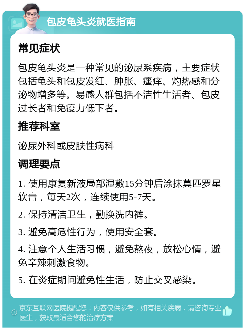 包皮龟头炎就医指南 常见症状 包皮龟头炎是一种常见的泌尿系疾病，主要症状包括龟头和包皮发红、肿胀、瘙痒、灼热感和分泌物增多等。易感人群包括不洁性生活者、包皮过长者和免疫力低下者。 推荐科室 泌尿外科或皮肤性病科 调理要点 1. 使用康复新液局部湿敷15分钟后涂抹莫匹罗星软膏，每天2次，连续使用5-7天。 2. 保持清洁卫生，勤换洗内裤。 3. 避免高危性行为，使用安全套。 4. 注意个人生活习惯，避免熬夜，放松心情，避免辛辣刺激食物。 5. 在炎症期间避免性生活，防止交叉感染。