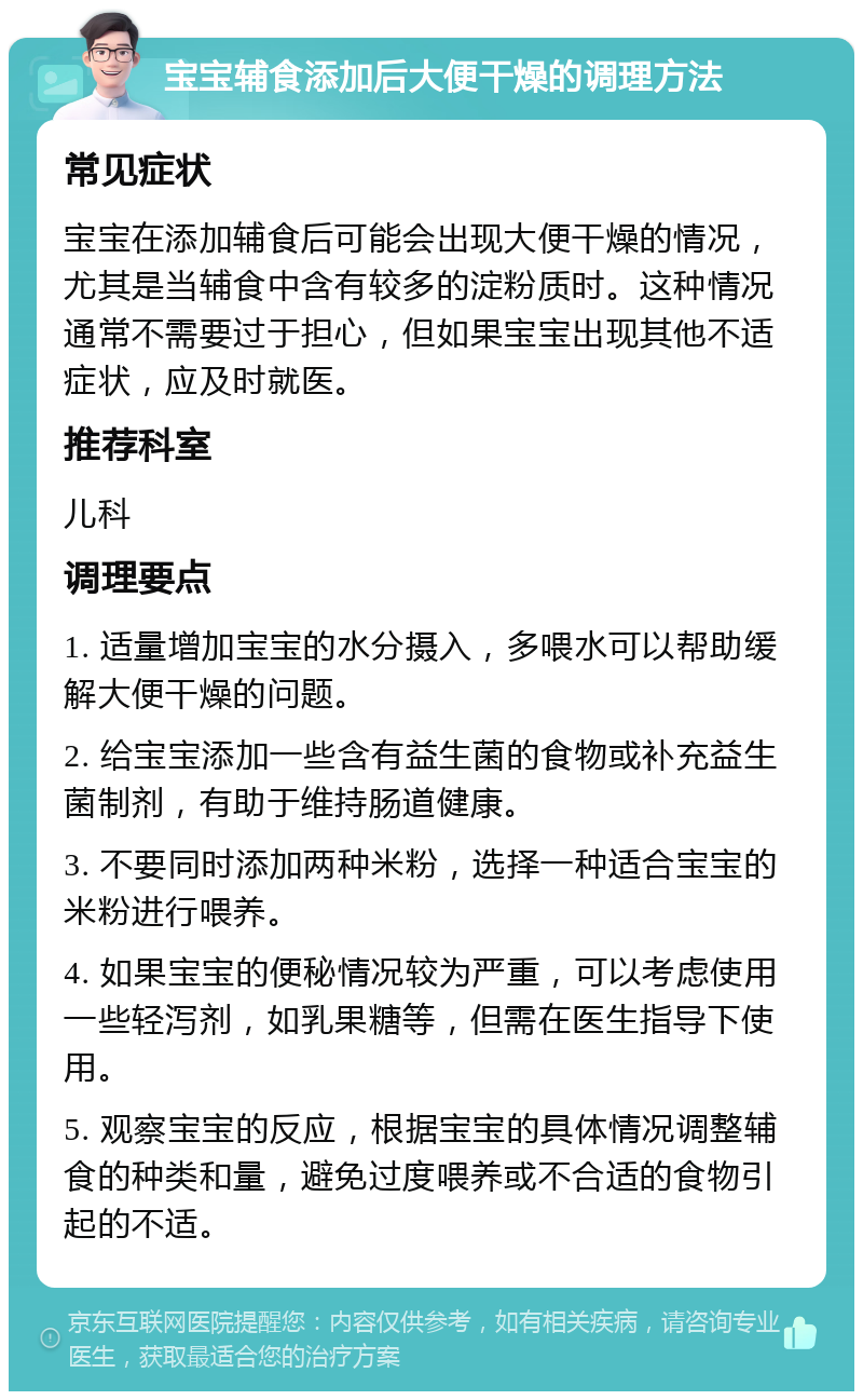 宝宝辅食添加后大便干燥的调理方法 常见症状 宝宝在添加辅食后可能会出现大便干燥的情况，尤其是当辅食中含有较多的淀粉质时。这种情况通常不需要过于担心，但如果宝宝出现其他不适症状，应及时就医。 推荐科室 儿科 调理要点 1. 适量增加宝宝的水分摄入，多喂水可以帮助缓解大便干燥的问题。 2. 给宝宝添加一些含有益生菌的食物或补充益生菌制剂，有助于维持肠道健康。 3. 不要同时添加两种米粉，选择一种适合宝宝的米粉进行喂养。 4. 如果宝宝的便秘情况较为严重，可以考虑使用一些轻泻剂，如乳果糖等，但需在医生指导下使用。 5. 观察宝宝的反应，根据宝宝的具体情况调整辅食的种类和量，避免过度喂养或不合适的食物引起的不适。