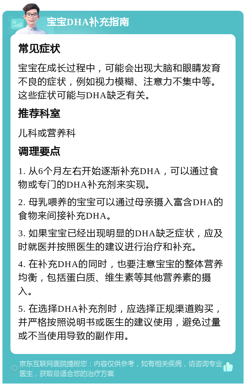 宝宝DHA补充指南 常见症状 宝宝在成长过程中，可能会出现大脑和眼睛发育不良的症状，例如视力模糊、注意力不集中等。这些症状可能与DHA缺乏有关。 推荐科室 儿科或营养科 调理要点 1. 从6个月左右开始逐渐补充DHA，可以通过食物或专门的DHA补充剂来实现。 2. 母乳喂养的宝宝可以通过母亲摄入富含DHA的食物来间接补充DHA。 3. 如果宝宝已经出现明显的DHA缺乏症状，应及时就医并按照医生的建议进行治疗和补充。 4. 在补充DHA的同时，也要注意宝宝的整体营养均衡，包括蛋白质、维生素等其他营养素的摄入。 5. 在选择DHA补充剂时，应选择正规渠道购买，并严格按照说明书或医生的建议使用，避免过量或不当使用导致的副作用。