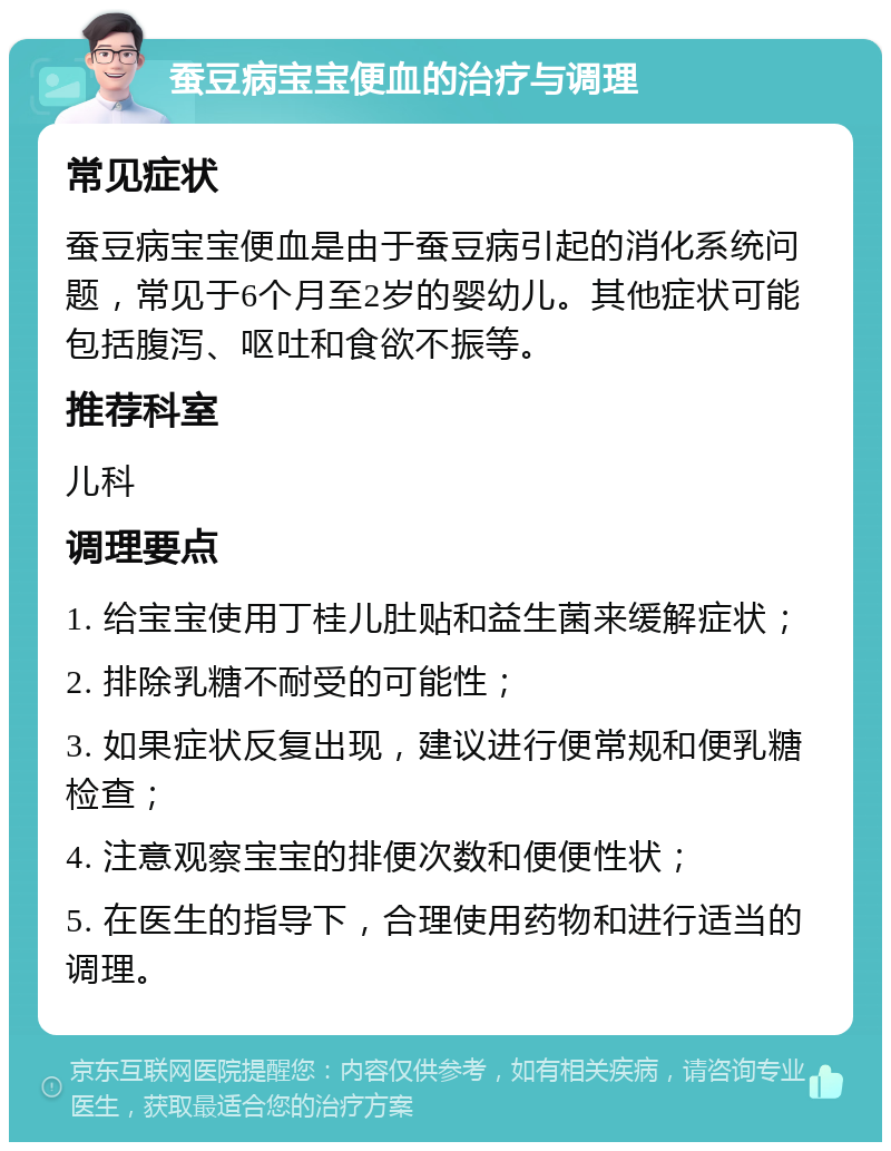 蚕豆病宝宝便血的治疗与调理 常见症状 蚕豆病宝宝便血是由于蚕豆病引起的消化系统问题，常见于6个月至2岁的婴幼儿。其他症状可能包括腹泻、呕吐和食欲不振等。 推荐科室 儿科 调理要点 1. 给宝宝使用丁桂儿肚贴和益生菌来缓解症状； 2. 排除乳糖不耐受的可能性； 3. 如果症状反复出现，建议进行便常规和便乳糖检查； 4. 注意观察宝宝的排便次数和便便性状； 5. 在医生的指导下，合理使用药物和进行适当的调理。