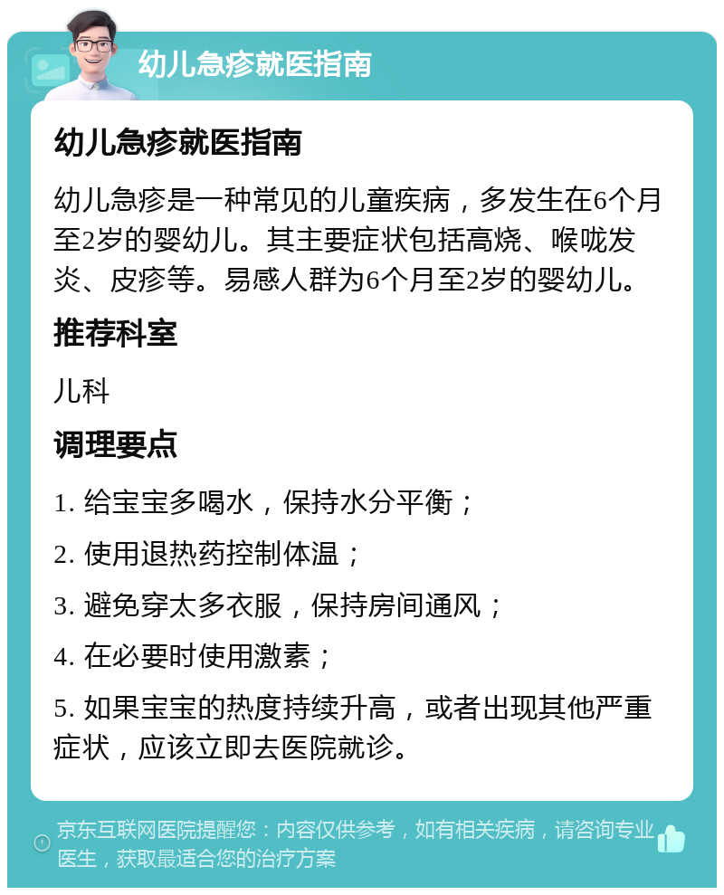 幼儿急疹就医指南 幼儿急疹就医指南 幼儿急疹是一种常见的儿童疾病，多发生在6个月至2岁的婴幼儿。其主要症状包括高烧、喉咙发炎、皮疹等。易感人群为6个月至2岁的婴幼儿。 推荐科室 儿科 调理要点 1. 给宝宝多喝水，保持水分平衡； 2. 使用退热药控制体温； 3. 避免穿太多衣服，保持房间通风； 4. 在必要时使用激素； 5. 如果宝宝的热度持续升高，或者出现其他严重症状，应该立即去医院就诊。