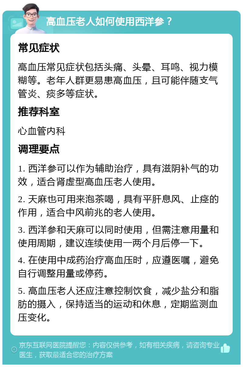 高血压老人如何使用西洋参？ 常见症状 高血压常见症状包括头痛、头晕、耳鸣、视力模糊等。老年人群更易患高血压，且可能伴随支气管炎、痰多等症状。 推荐科室 心血管内科 调理要点 1. 西洋参可以作为辅助治疗，具有滋阴补气的功效，适合肾虚型高血压老人使用。 2. 天麻也可用来泡茶喝，具有平肝息风、止痉的作用，适合中风前兆的老人使用。 3. 西洋参和天麻可以同时使用，但需注意用量和使用周期，建议连续使用一两个月后停一下。 4. 在使用中成药治疗高血压时，应遵医嘱，避免自行调整用量或停药。 5. 高血压老人还应注意控制饮食，减少盐分和脂肪的摄入，保持适当的运动和休息，定期监测血压变化。