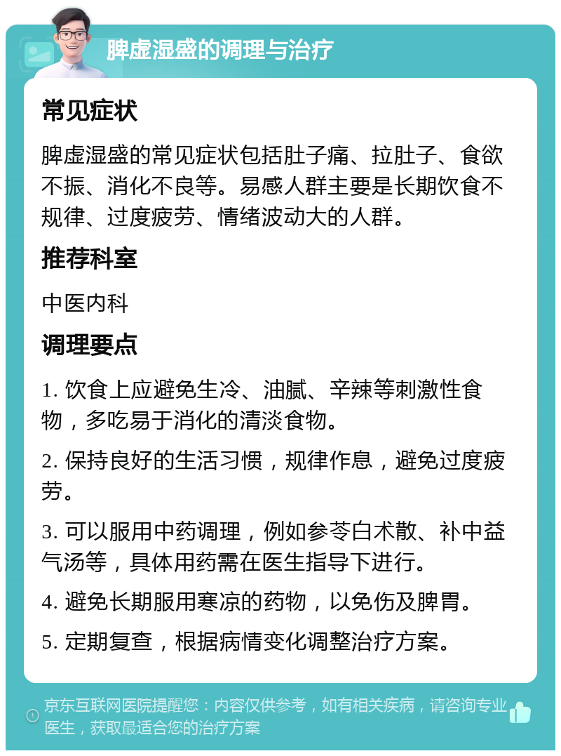 脾虚湿盛的调理与治疗 常见症状 脾虚湿盛的常见症状包括肚子痛、拉肚子、食欲不振、消化不良等。易感人群主要是长期饮食不规律、过度疲劳、情绪波动大的人群。 推荐科室 中医内科 调理要点 1. 饮食上应避免生冷、油腻、辛辣等刺激性食物，多吃易于消化的清淡食物。 2. 保持良好的生活习惯，规律作息，避免过度疲劳。 3. 可以服用中药调理，例如参苓白术散、补中益气汤等，具体用药需在医生指导下进行。 4. 避免长期服用寒凉的药物，以免伤及脾胃。 5. 定期复查，根据病情变化调整治疗方案。