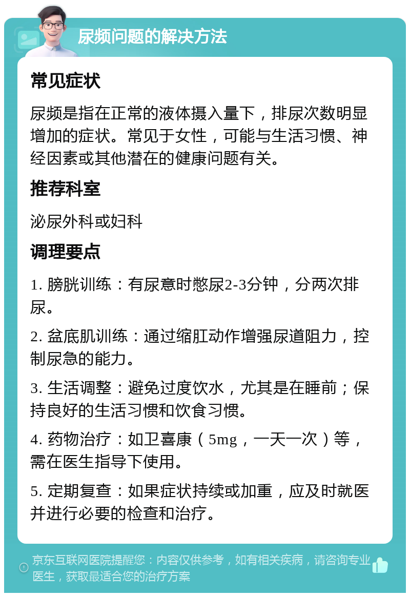 尿频问题的解决方法 常见症状 尿频是指在正常的液体摄入量下，排尿次数明显增加的症状。常见于女性，可能与生活习惯、神经因素或其他潜在的健康问题有关。 推荐科室 泌尿外科或妇科 调理要点 1. 膀胱训练：有尿意时憋尿2-3分钟，分两次排尿。 2. 盆底肌训练：通过缩肛动作增强尿道阻力，控制尿急的能力。 3. 生活调整：避免过度饮水，尤其是在睡前；保持良好的生活习惯和饮食习惯。 4. 药物治疗：如卫喜康（5mg，一天一次）等，需在医生指导下使用。 5. 定期复查：如果症状持续或加重，应及时就医并进行必要的检查和治疗。