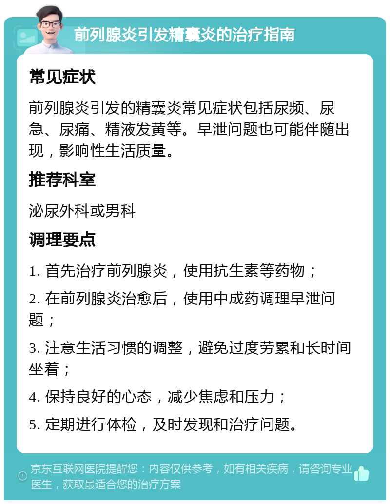 前列腺炎引发精囊炎的治疗指南 常见症状 前列腺炎引发的精囊炎常见症状包括尿频、尿急、尿痛、精液发黄等。早泄问题也可能伴随出现，影响性生活质量。 推荐科室 泌尿外科或男科 调理要点 1. 首先治疗前列腺炎，使用抗生素等药物； 2. 在前列腺炎治愈后，使用中成药调理早泄问题； 3. 注意生活习惯的调整，避免过度劳累和长时间坐着； 4. 保持良好的心态，减少焦虑和压力； 5. 定期进行体检，及时发现和治疗问题。