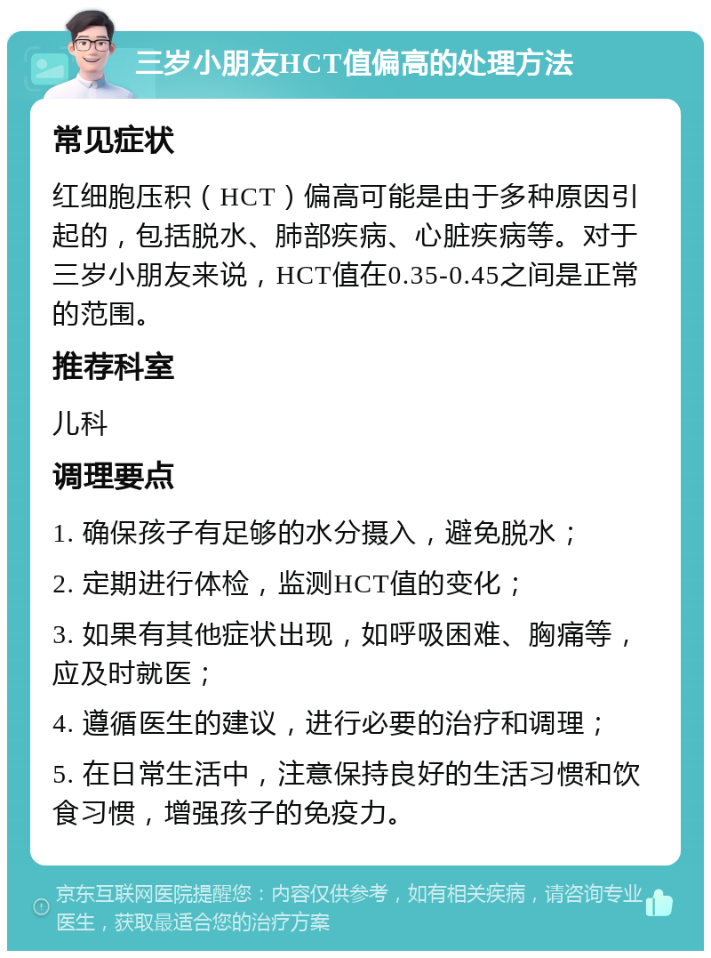 三岁小朋友HCT值偏高的处理方法 常见症状 红细胞压积（HCT）偏高可能是由于多种原因引起的，包括脱水、肺部疾病、心脏疾病等。对于三岁小朋友来说，HCT值在0.35-0.45之间是正常的范围。 推荐科室 儿科 调理要点 1. 确保孩子有足够的水分摄入，避免脱水； 2. 定期进行体检，监测HCT值的变化； 3. 如果有其他症状出现，如呼吸困难、胸痛等，应及时就医； 4. 遵循医生的建议，进行必要的治疗和调理； 5. 在日常生活中，注意保持良好的生活习惯和饮食习惯，增强孩子的免疫力。