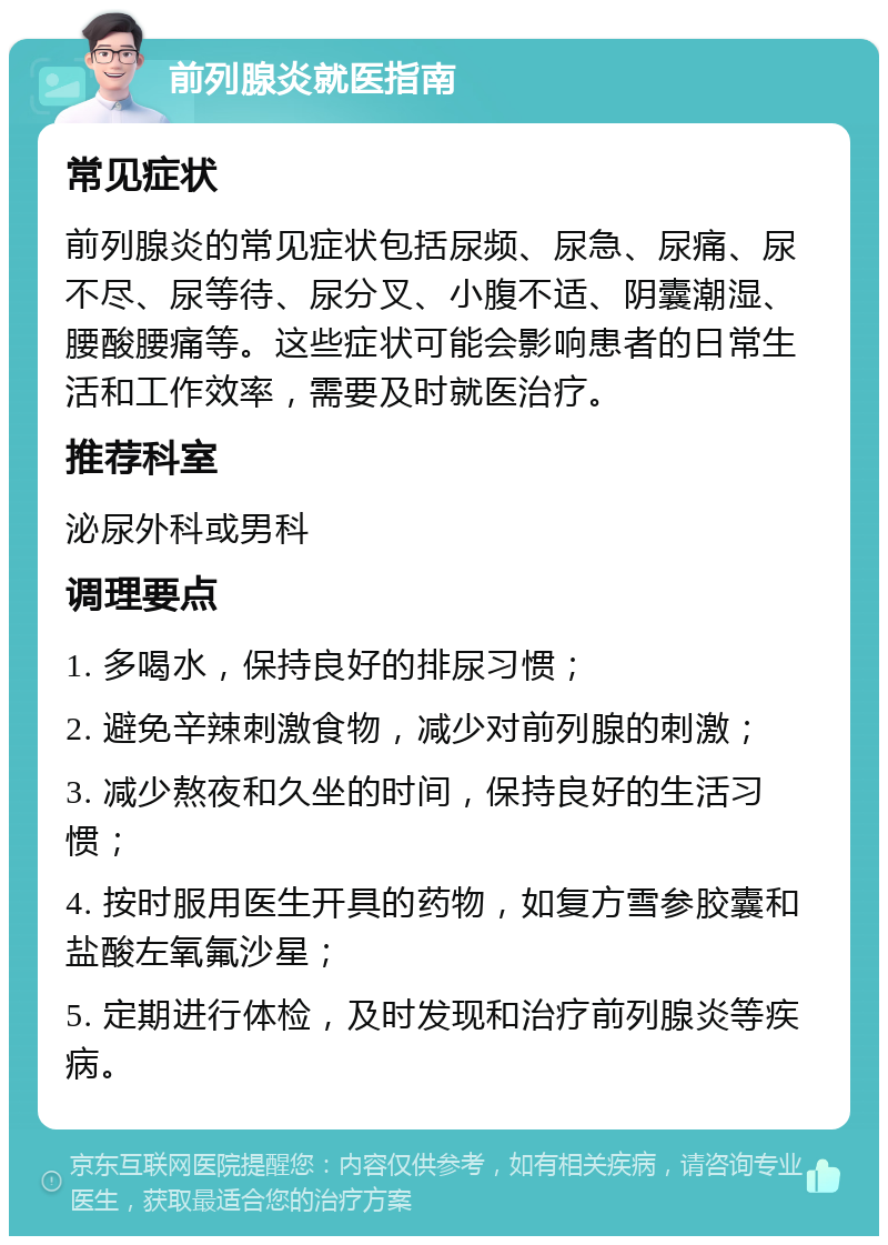 前列腺炎就医指南 常见症状 前列腺炎的常见症状包括尿频、尿急、尿痛、尿不尽、尿等待、尿分叉、小腹不适、阴囊潮湿、腰酸腰痛等。这些症状可能会影响患者的日常生活和工作效率，需要及时就医治疗。 推荐科室 泌尿外科或男科 调理要点 1. 多喝水，保持良好的排尿习惯； 2. 避免辛辣刺激食物，减少对前列腺的刺激； 3. 减少熬夜和久坐的时间，保持良好的生活习惯； 4. 按时服用医生开具的药物，如复方雪参胶囊和盐酸左氧氟沙星； 5. 定期进行体检，及时发现和治疗前列腺炎等疾病。