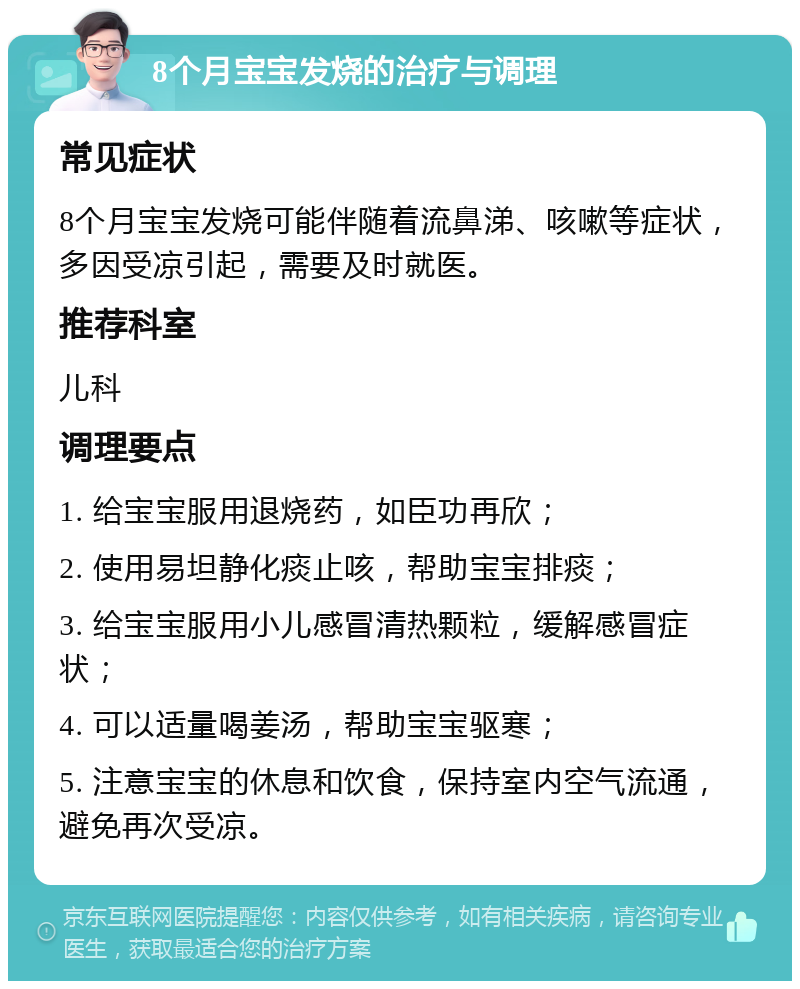 8个月宝宝发烧的治疗与调理 常见症状 8个月宝宝发烧可能伴随着流鼻涕、咳嗽等症状，多因受凉引起，需要及时就医。 推荐科室 儿科 调理要点 1. 给宝宝服用退烧药，如臣功再欣； 2. 使用易坦静化痰止咳，帮助宝宝排痰； 3. 给宝宝服用小儿感冒清热颗粒，缓解感冒症状； 4. 可以适量喝姜汤，帮助宝宝驱寒； 5. 注意宝宝的休息和饮食，保持室内空气流通，避免再次受凉。