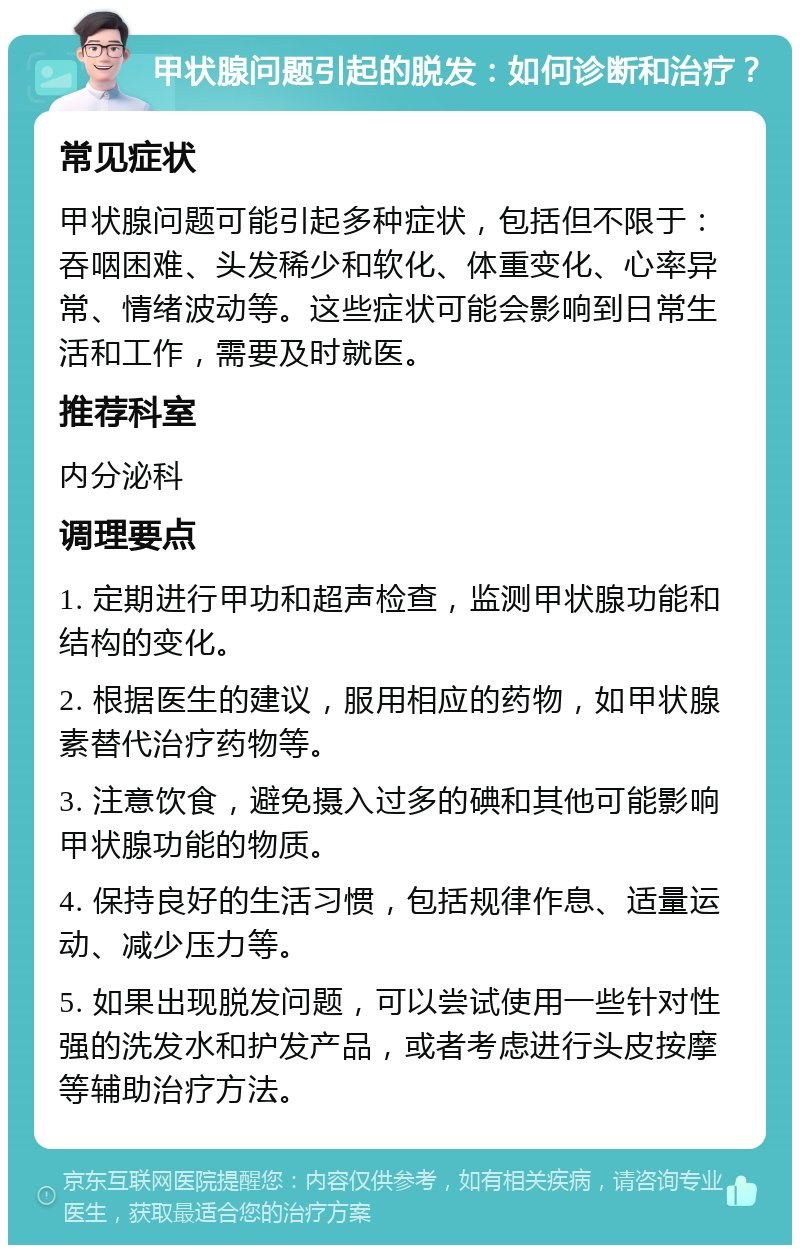 甲状腺问题引起的脱发：如何诊断和治疗？ 常见症状 甲状腺问题可能引起多种症状，包括但不限于：吞咽困难、头发稀少和软化、体重变化、心率异常、情绪波动等。这些症状可能会影响到日常生活和工作，需要及时就医。 推荐科室 内分泌科 调理要点 1. 定期进行甲功和超声检查，监测甲状腺功能和结构的变化。 2. 根据医生的建议，服用相应的药物，如甲状腺素替代治疗药物等。 3. 注意饮食，避免摄入过多的碘和其他可能影响甲状腺功能的物质。 4. 保持良好的生活习惯，包括规律作息、适量运动、减少压力等。 5. 如果出现脱发问题，可以尝试使用一些针对性强的洗发水和护发产品，或者考虑进行头皮按摩等辅助治疗方法。