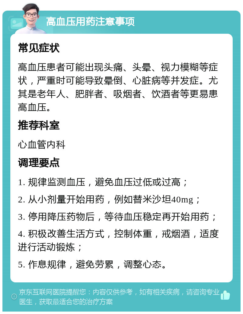 高血压用药注意事项 常见症状 高血压患者可能出现头痛、头晕、视力模糊等症状，严重时可能导致晕倒、心脏病等并发症。尤其是老年人、肥胖者、吸烟者、饮酒者等更易患高血压。 推荐科室 心血管内科 调理要点 1. 规律监测血压，避免血压过低或过高； 2. 从小剂量开始用药，例如替米沙坦40mg； 3. 停用降压药物后，等待血压稳定再开始用药； 4. 积极改善生活方式，控制体重，戒烟酒，适度进行活动锻炼； 5. 作息规律，避免劳累，调整心态。