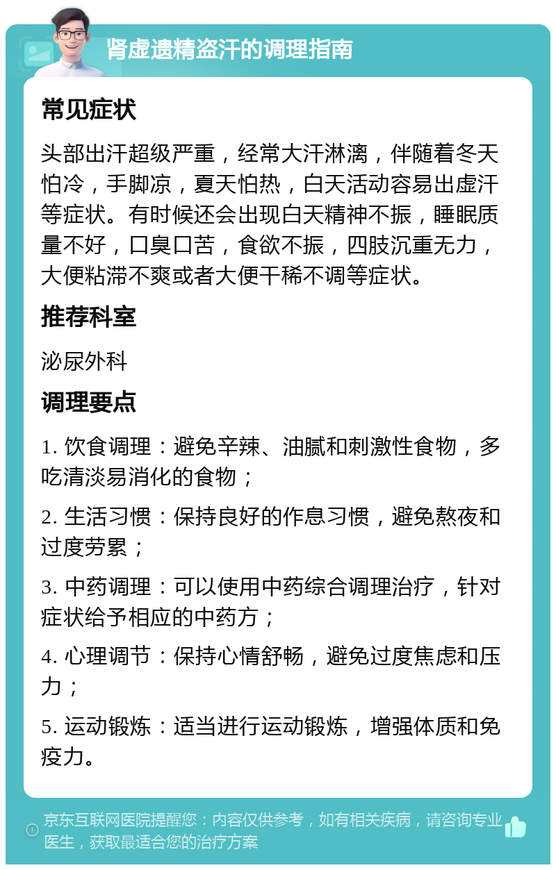 肾虚遗精盗汗的调理指南 常见症状 头部出汗超级严重，经常大汗淋漓，伴随着冬天怕冷，手脚凉，夏天怕热，白天活动容易出虚汗等症状。有时候还会出现白天精神不振，睡眠质量不好，口臭口苦，食欲不振，四肢沉重无力，大便粘滞不爽或者大便干稀不调等症状。 推荐科室 泌尿外科 调理要点 1. 饮食调理：避免辛辣、油腻和刺激性食物，多吃清淡易消化的食物； 2. 生活习惯：保持良好的作息习惯，避免熬夜和过度劳累； 3. 中药调理：可以使用中药综合调理治疗，针对症状给予相应的中药方； 4. 心理调节：保持心情舒畅，避免过度焦虑和压力； 5. 运动锻炼：适当进行运动锻炼，增强体质和免疫力。