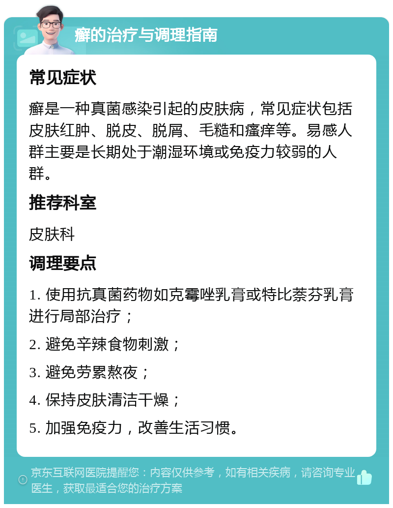 癣的治疗与调理指南 常见症状 癣是一种真菌感染引起的皮肤病，常见症状包括皮肤红肿、脱皮、脱屑、毛糙和瘙痒等。易感人群主要是长期处于潮湿环境或免疫力较弱的人群。 推荐科室 皮肤科 调理要点 1. 使用抗真菌药物如克霉唑乳膏或特比萘芬乳膏进行局部治疗； 2. 避免辛辣食物刺激； 3. 避免劳累熬夜； 4. 保持皮肤清洁干燥； 5. 加强免疫力，改善生活习惯。