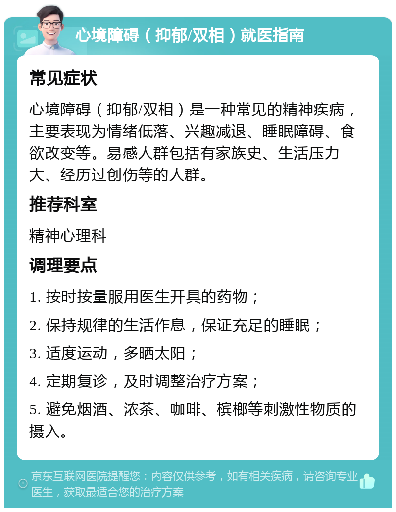 心境障碍（抑郁/双相）就医指南 常见症状 心境障碍（抑郁/双相）是一种常见的精神疾病，主要表现为情绪低落、兴趣减退、睡眠障碍、食欲改变等。易感人群包括有家族史、生活压力大、经历过创伤等的人群。 推荐科室 精神心理科 调理要点 1. 按时按量服用医生开具的药物； 2. 保持规律的生活作息，保证充足的睡眠； 3. 适度运动，多晒太阳； 4. 定期复诊，及时调整治疗方案； 5. 避免烟酒、浓茶、咖啡、槟榔等刺激性物质的摄入。