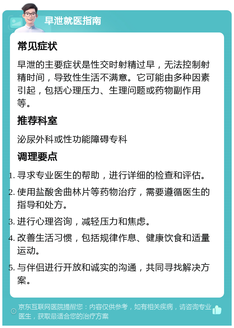 早泄就医指南 常见症状 早泄的主要症状是性交时射精过早，无法控制射精时间，导致性生活不满意。它可能由多种因素引起，包括心理压力、生理问题或药物副作用等。 推荐科室 泌尿外科或性功能障碍专科 调理要点 寻求专业医生的帮助，进行详细的检查和评估。 使用盐酸舍曲林片等药物治疗，需要遵循医生的指导和处方。 进行心理咨询，减轻压力和焦虑。 改善生活习惯，包括规律作息、健康饮食和适量运动。 与伴侣进行开放和诚实的沟通，共同寻找解决方案。