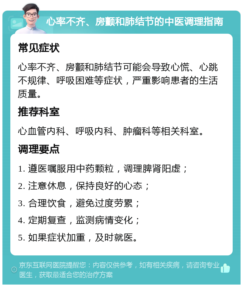 心率不齐、房颤和肺结节的中医调理指南 常见症状 心率不齐、房颤和肺结节可能会导致心慌、心跳不规律、呼吸困难等症状，严重影响患者的生活质量。 推荐科室 心血管内科、呼吸内科、肿瘤科等相关科室。 调理要点 1. 遵医嘱服用中药颗粒，调理脾肾阳虚； 2. 注意休息，保持良好的心态； 3. 合理饮食，避免过度劳累； 4. 定期复查，监测病情变化； 5. 如果症状加重，及时就医。