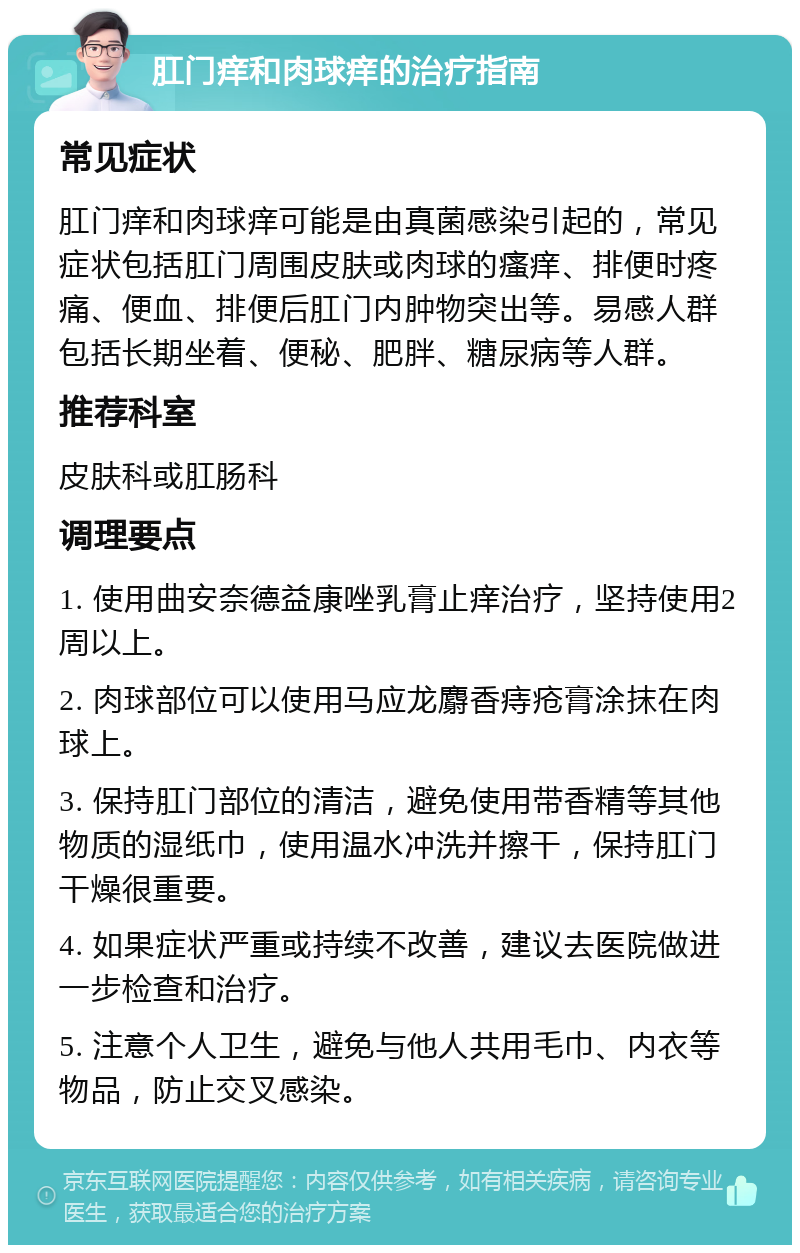 肛门痒和肉球痒的治疗指南 常见症状 肛门痒和肉球痒可能是由真菌感染引起的，常见症状包括肛门周围皮肤或肉球的瘙痒、排便时疼痛、便血、排便后肛门内肿物突出等。易感人群包括长期坐着、便秘、肥胖、糖尿病等人群。 推荐科室 皮肤科或肛肠科 调理要点 1. 使用曲安奈德益康唑乳膏止痒治疗，坚持使用2周以上。 2. 肉球部位可以使用马应龙麝香痔疮膏涂抹在肉球上。 3. 保持肛门部位的清洁，避免使用带香精等其他物质的湿纸巾，使用温水冲洗并擦干，保持肛门干燥很重要。 4. 如果症状严重或持续不改善，建议去医院做进一步检查和治疗。 5. 注意个人卫生，避免与他人共用毛巾、内衣等物品，防止交叉感染。