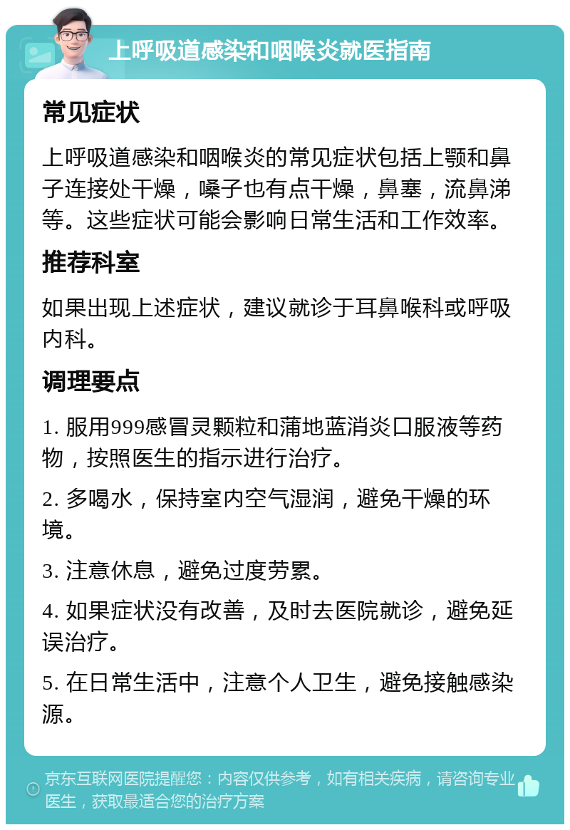 上呼吸道感染和咽喉炎就医指南 常见症状 上呼吸道感染和咽喉炎的常见症状包括上颚和鼻子连接处干燥，嗓子也有点干燥，鼻塞，流鼻涕等。这些症状可能会影响日常生活和工作效率。 推荐科室 如果出现上述症状，建议就诊于耳鼻喉科或呼吸内科。 调理要点 1. 服用999感冒灵颗粒和蒲地蓝消炎口服液等药物，按照医生的指示进行治疗。 2. 多喝水，保持室内空气湿润，避免干燥的环境。 3. 注意休息，避免过度劳累。 4. 如果症状没有改善，及时去医院就诊，避免延误治疗。 5. 在日常生活中，注意个人卫生，避免接触感染源。