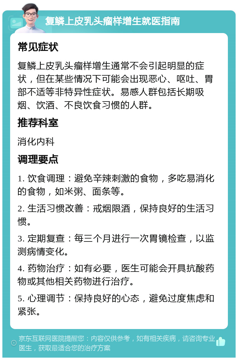 复鳞上皮乳头瘤样增生就医指南 常见症状 复鳞上皮乳头瘤样增生通常不会引起明显的症状，但在某些情况下可能会出现恶心、呕吐、胃部不适等非特异性症状。易感人群包括长期吸烟、饮酒、不良饮食习惯的人群。 推荐科室 消化内科 调理要点 1. 饮食调理：避免辛辣刺激的食物，多吃易消化的食物，如米粥、面条等。 2. 生活习惯改善：戒烟限酒，保持良好的生活习惯。 3. 定期复查：每三个月进行一次胃镜检查，以监测病情变化。 4. 药物治疗：如有必要，医生可能会开具抗酸药物或其他相关药物进行治疗。 5. 心理调节：保持良好的心态，避免过度焦虑和紧张。