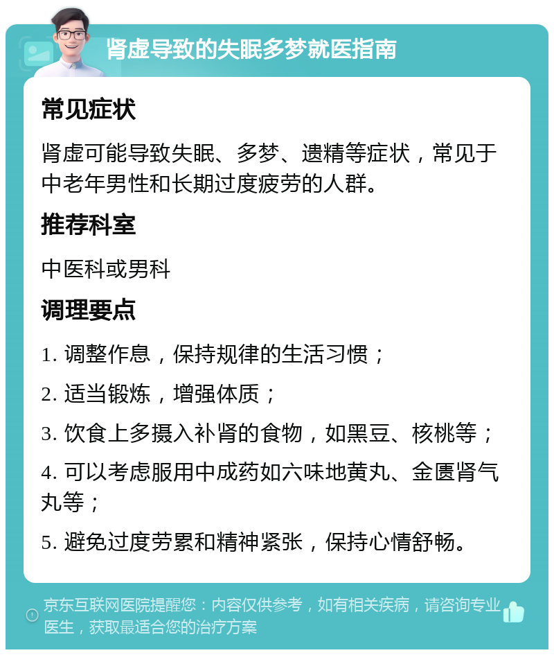 肾虚导致的失眠多梦就医指南 常见症状 肾虚可能导致失眠、多梦、遗精等症状，常见于中老年男性和长期过度疲劳的人群。 推荐科室 中医科或男科 调理要点 1. 调整作息，保持规律的生活习惯； 2. 适当锻炼，增强体质； 3. 饮食上多摄入补肾的食物，如黑豆、核桃等； 4. 可以考虑服用中成药如六味地黄丸、金匮肾气丸等； 5. 避免过度劳累和精神紧张，保持心情舒畅。