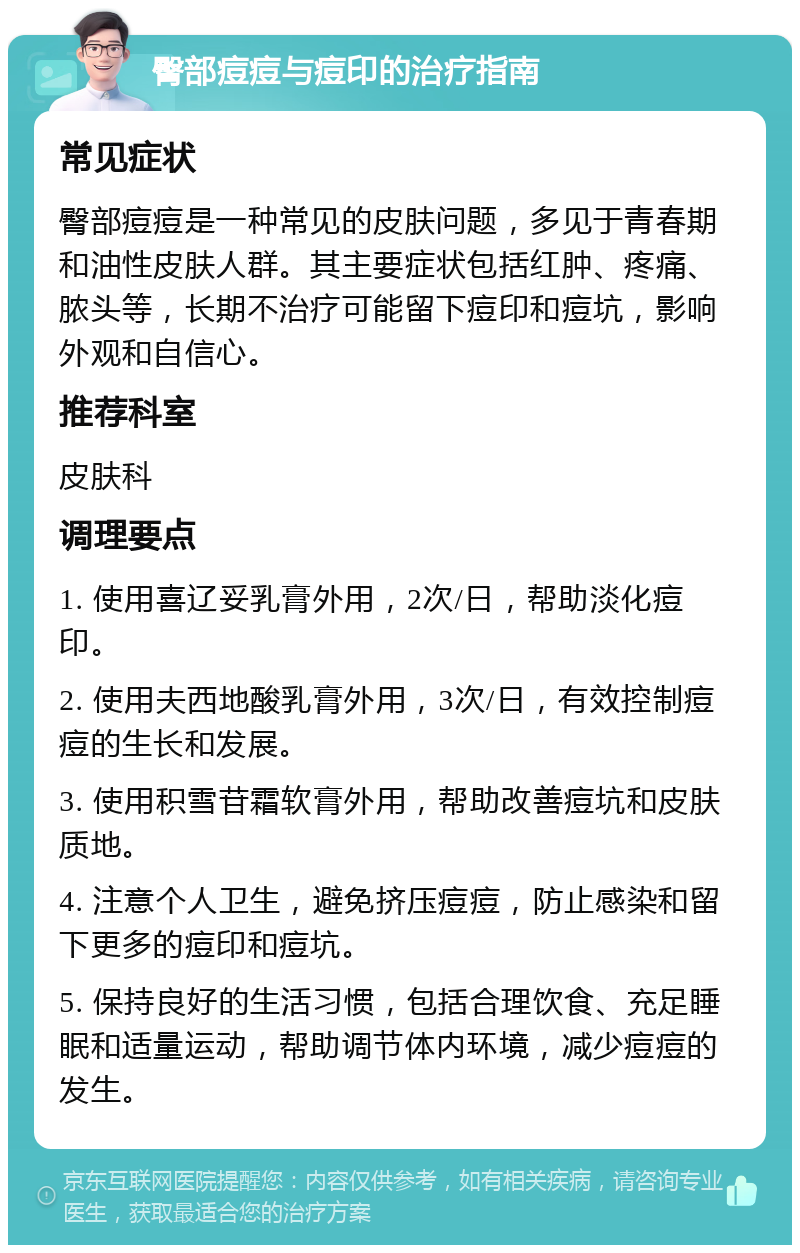 臀部痘痘与痘印的治疗指南 常见症状 臀部痘痘是一种常见的皮肤问题，多见于青春期和油性皮肤人群。其主要症状包括红肿、疼痛、脓头等，长期不治疗可能留下痘印和痘坑，影响外观和自信心。 推荐科室 皮肤科 调理要点 1. 使用喜辽妥乳膏外用，2次/日，帮助淡化痘印。 2. 使用夫西地酸乳膏外用，3次/日，有效控制痘痘的生长和发展。 3. 使用积雪苷霜软膏外用，帮助改善痘坑和皮肤质地。 4. 注意个人卫生，避免挤压痘痘，防止感染和留下更多的痘印和痘坑。 5. 保持良好的生活习惯，包括合理饮食、充足睡眠和适量运动，帮助调节体内环境，减少痘痘的发生。