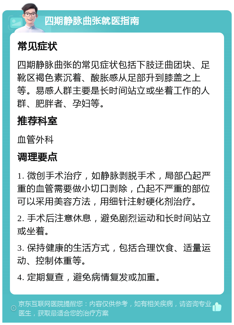 四期静脉曲张就医指南 常见症状 四期静脉曲张的常见症状包括下肢迂曲团块、足靴区褐色素沉着、酸胀感从足部升到膝盖之上等。易感人群主要是长时间站立或坐着工作的人群、肥胖者、孕妇等。 推荐科室 血管外科 调理要点 1. 微创手术治疗，如静脉剥脱手术，局部凸起严重的血管需要做小切口剥除，凸起不严重的部位可以采用美容方法，用细针注射硬化剂治疗。 2. 手术后注意休息，避免剧烈运动和长时间站立或坐着。 3. 保持健康的生活方式，包括合理饮食、适量运动、控制体重等。 4. 定期复查，避免病情复发或加重。