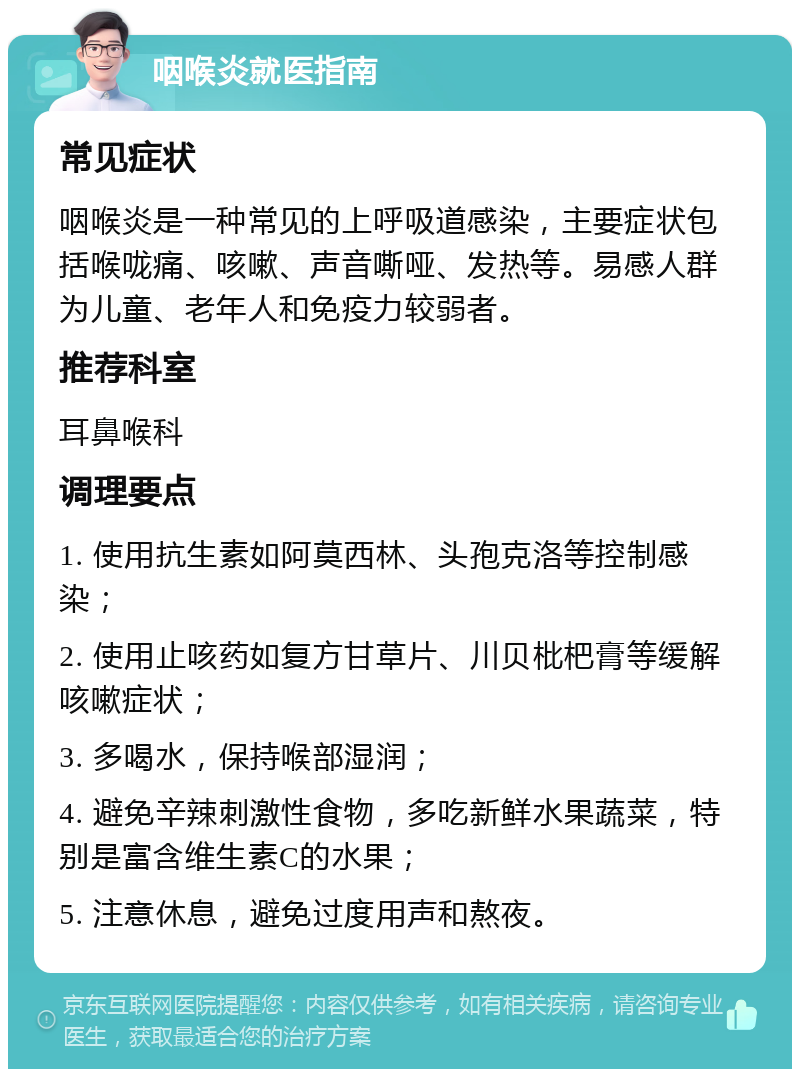 咽喉炎就医指南 常见症状 咽喉炎是一种常见的上呼吸道感染，主要症状包括喉咙痛、咳嗽、声音嘶哑、发热等。易感人群为儿童、老年人和免疫力较弱者。 推荐科室 耳鼻喉科 调理要点 1. 使用抗生素如阿莫西林、头孢克洛等控制感染； 2. 使用止咳药如复方甘草片、川贝枇杷膏等缓解咳嗽症状； 3. 多喝水，保持喉部湿润； 4. 避免辛辣刺激性食物，多吃新鲜水果蔬菜，特别是富含维生素C的水果； 5. 注意休息，避免过度用声和熬夜。