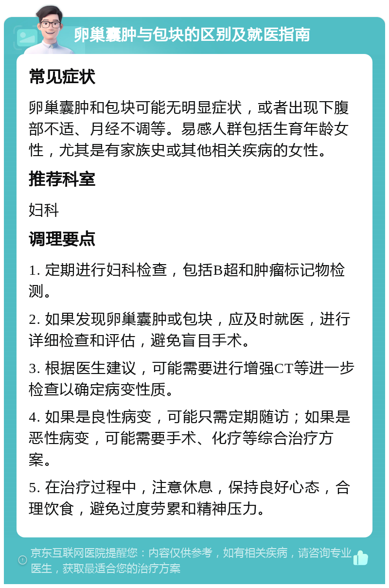 卵巢囊肿与包块的区别及就医指南 常见症状 卵巢囊肿和包块可能无明显症状，或者出现下腹部不适、月经不调等。易感人群包括生育年龄女性，尤其是有家族史或其他相关疾病的女性。 推荐科室 妇科 调理要点 1. 定期进行妇科检查，包括B超和肿瘤标记物检测。 2. 如果发现卵巢囊肿或包块，应及时就医，进行详细检查和评估，避免盲目手术。 3. 根据医生建议，可能需要进行增强CT等进一步检查以确定病变性质。 4. 如果是良性病变，可能只需定期随访；如果是恶性病变，可能需要手术、化疗等综合治疗方案。 5. 在治疗过程中，注意休息，保持良好心态，合理饮食，避免过度劳累和精神压力。