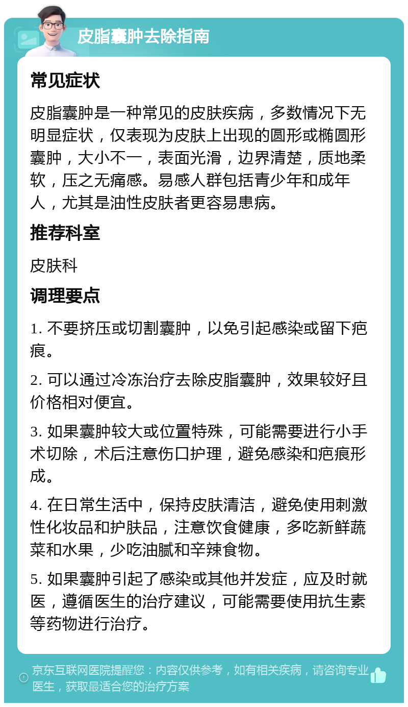 皮脂囊肿去除指南 常见症状 皮脂囊肿是一种常见的皮肤疾病，多数情况下无明显症状，仅表现为皮肤上出现的圆形或椭圆形囊肿，大小不一，表面光滑，边界清楚，质地柔软，压之无痛感。易感人群包括青少年和成年人，尤其是油性皮肤者更容易患病。 推荐科室 皮肤科 调理要点 1. 不要挤压或切割囊肿，以免引起感染或留下疤痕。 2. 可以通过冷冻治疗去除皮脂囊肿，效果较好且价格相对便宜。 3. 如果囊肿较大或位置特殊，可能需要进行小手术切除，术后注意伤口护理，避免感染和疤痕形成。 4. 在日常生活中，保持皮肤清洁，避免使用刺激性化妆品和护肤品，注意饮食健康，多吃新鲜蔬菜和水果，少吃油腻和辛辣食物。 5. 如果囊肿引起了感染或其他并发症，应及时就医，遵循医生的治疗建议，可能需要使用抗生素等药物进行治疗。