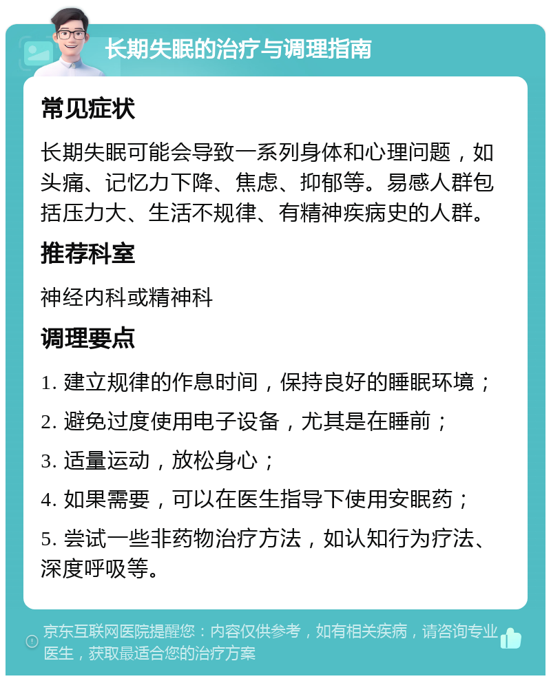 长期失眠的治疗与调理指南 常见症状 长期失眠可能会导致一系列身体和心理问题，如头痛、记忆力下降、焦虑、抑郁等。易感人群包括压力大、生活不规律、有精神疾病史的人群。 推荐科室 神经内科或精神科 调理要点 1. 建立规律的作息时间，保持良好的睡眠环境； 2. 避免过度使用电子设备，尤其是在睡前； 3. 适量运动，放松身心； 4. 如果需要，可以在医生指导下使用安眠药； 5. 尝试一些非药物治疗方法，如认知行为疗法、深度呼吸等。