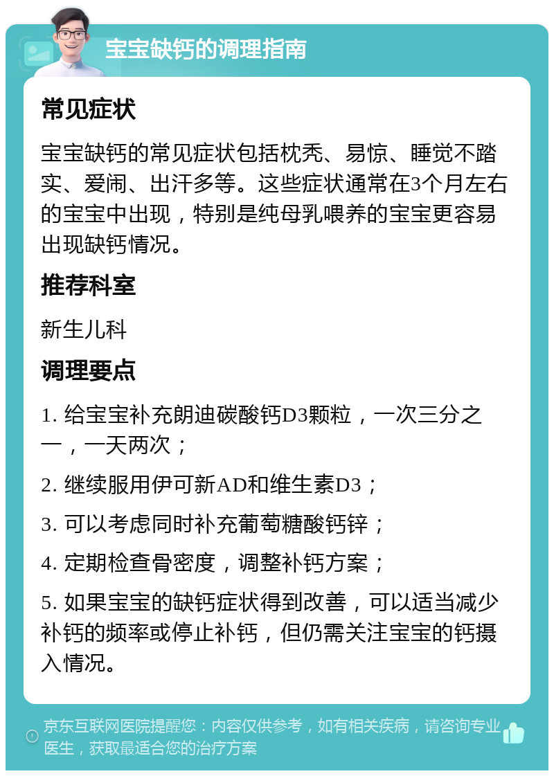 宝宝缺钙的调理指南 常见症状 宝宝缺钙的常见症状包括枕秃、易惊、睡觉不踏实、爱闹、出汗多等。这些症状通常在3个月左右的宝宝中出现，特别是纯母乳喂养的宝宝更容易出现缺钙情况。 推荐科室 新生儿科 调理要点 1. 给宝宝补充朗迪碳酸钙D3颗粒，一次三分之一，一天两次； 2. 继续服用伊可新AD和维生素D3； 3. 可以考虑同时补充葡萄糖酸钙锌； 4. 定期检查骨密度，调整补钙方案； 5. 如果宝宝的缺钙症状得到改善，可以适当减少补钙的频率或停止补钙，但仍需关注宝宝的钙摄入情况。