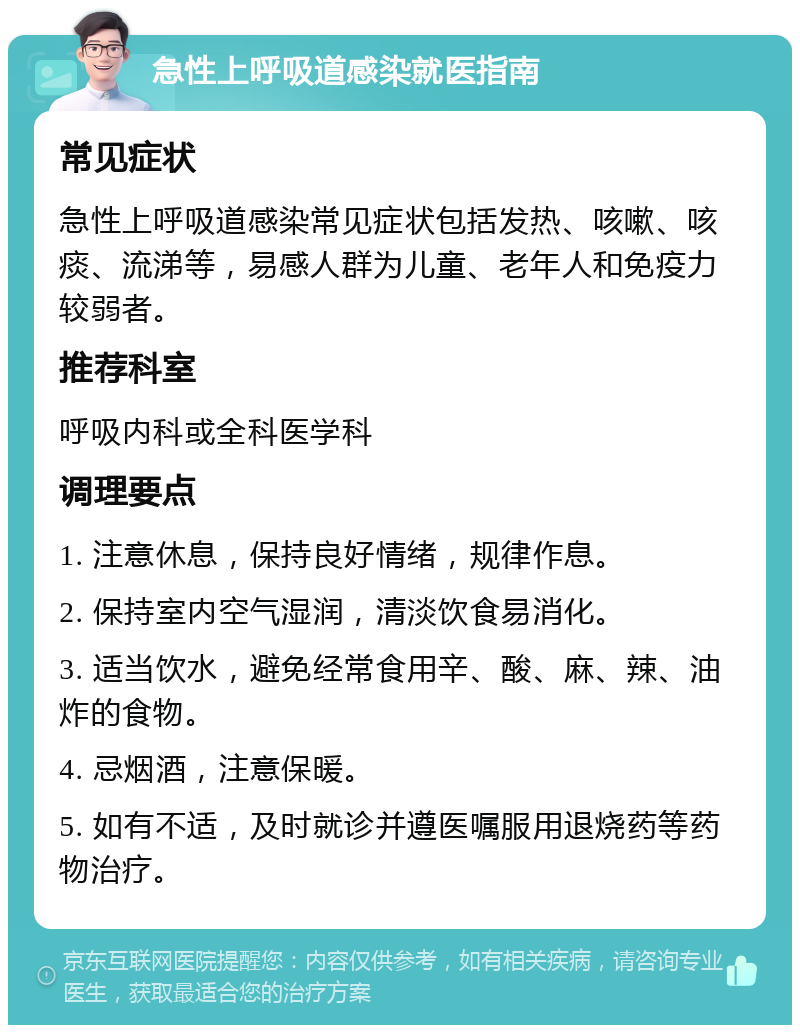 急性上呼吸道感染就医指南 常见症状 急性上呼吸道感染常见症状包括发热、咳嗽、咳痰、流涕等，易感人群为儿童、老年人和免疫力较弱者。 推荐科室 呼吸内科或全科医学科 调理要点 1. 注意休息，保持良好情绪，规律作息。 2. 保持室内空气湿润，清淡饮食易消化。 3. 适当饮水，避免经常食用辛、酸、麻、辣、油炸的食物。 4. 忌烟酒，注意保暖。 5. 如有不适，及时就诊并遵医嘱服用退烧药等药物治疗。