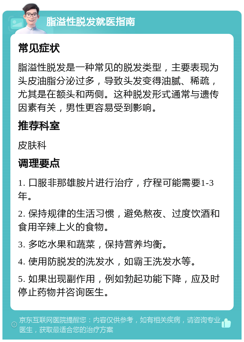 脂溢性脱发就医指南 常见症状 脂溢性脱发是一种常见的脱发类型，主要表现为头皮油脂分泌过多，导致头发变得油腻、稀疏，尤其是在额头和两侧。这种脱发形式通常与遗传因素有关，男性更容易受到影响。 推荐科室 皮肤科 调理要点 1. 口服非那雄胺片进行治疗，疗程可能需要1-3年。 2. 保持规律的生活习惯，避免熬夜、过度饮酒和食用辛辣上火的食物。 3. 多吃水果和蔬菜，保持营养均衡。 4. 使用防脱发的洗发水，如霸王洗发水等。 5. 如果出现副作用，例如勃起功能下降，应及时停止药物并咨询医生。