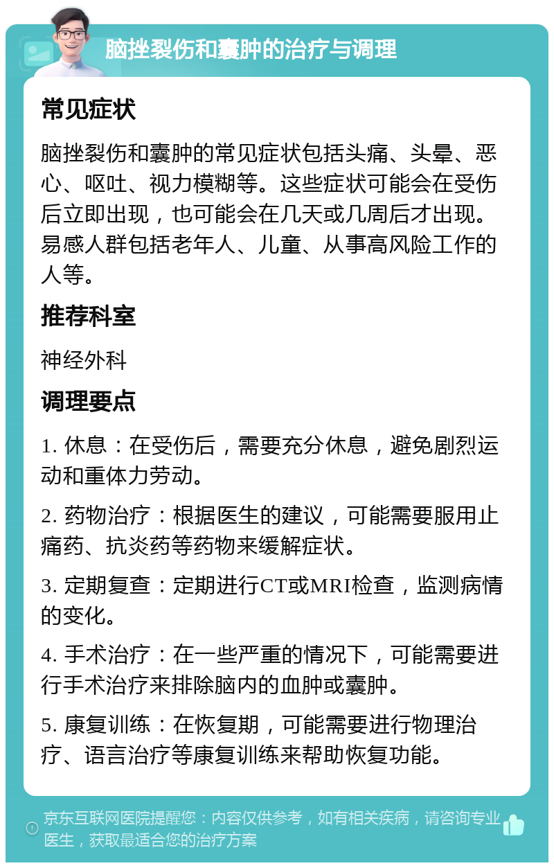 脑挫裂伤和囊肿的治疗与调理 常见症状 脑挫裂伤和囊肿的常见症状包括头痛、头晕、恶心、呕吐、视力模糊等。这些症状可能会在受伤后立即出现，也可能会在几天或几周后才出现。易感人群包括老年人、儿童、从事高风险工作的人等。 推荐科室 神经外科 调理要点 1. 休息：在受伤后，需要充分休息，避免剧烈运动和重体力劳动。 2. 药物治疗：根据医生的建议，可能需要服用止痛药、抗炎药等药物来缓解症状。 3. 定期复查：定期进行CT或MRI检查，监测病情的变化。 4. 手术治疗：在一些严重的情况下，可能需要进行手术治疗来排除脑内的血肿或囊肿。 5. 康复训练：在恢复期，可能需要进行物理治疗、语言治疗等康复训练来帮助恢复功能。