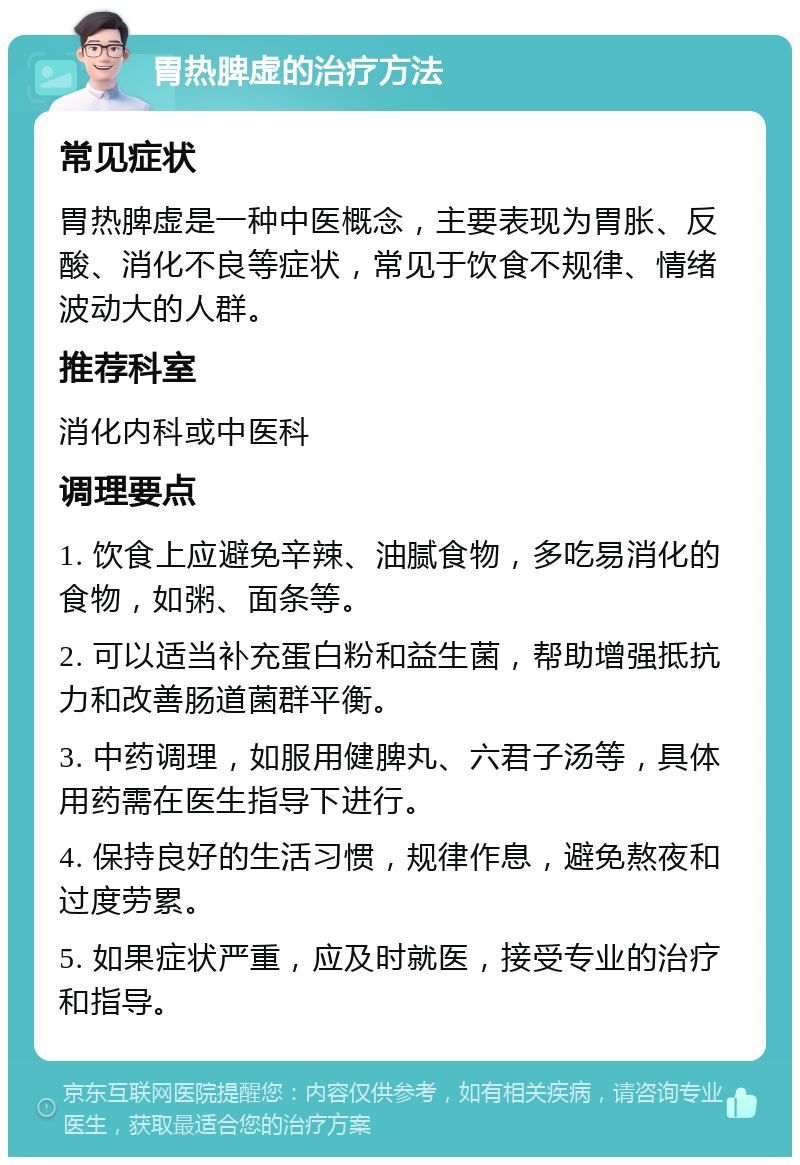 胃热脾虚的治疗方法 常见症状 胃热脾虚是一种中医概念，主要表现为胃胀、反酸、消化不良等症状，常见于饮食不规律、情绪波动大的人群。 推荐科室 消化内科或中医科 调理要点 1. 饮食上应避免辛辣、油腻食物，多吃易消化的食物，如粥、面条等。 2. 可以适当补充蛋白粉和益生菌，帮助增强抵抗力和改善肠道菌群平衡。 3. 中药调理，如服用健脾丸、六君子汤等，具体用药需在医生指导下进行。 4. 保持良好的生活习惯，规律作息，避免熬夜和过度劳累。 5. 如果症状严重，应及时就医，接受专业的治疗和指导。