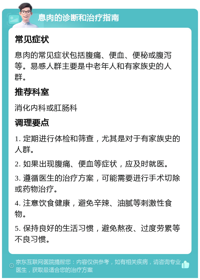 息肉的诊断和治疗指南 常见症状 息肉的常见症状包括腹痛、便血、便秘或腹泻等。易感人群主要是中老年人和有家族史的人群。 推荐科室 消化内科或肛肠科 调理要点 1. 定期进行体检和筛查，尤其是对于有家族史的人群。 2. 如果出现腹痛、便血等症状，应及时就医。 3. 遵循医生的治疗方案，可能需要进行手术切除或药物治疗。 4. 注意饮食健康，避免辛辣、油腻等刺激性食物。 5. 保持良好的生活习惯，避免熬夜、过度劳累等不良习惯。