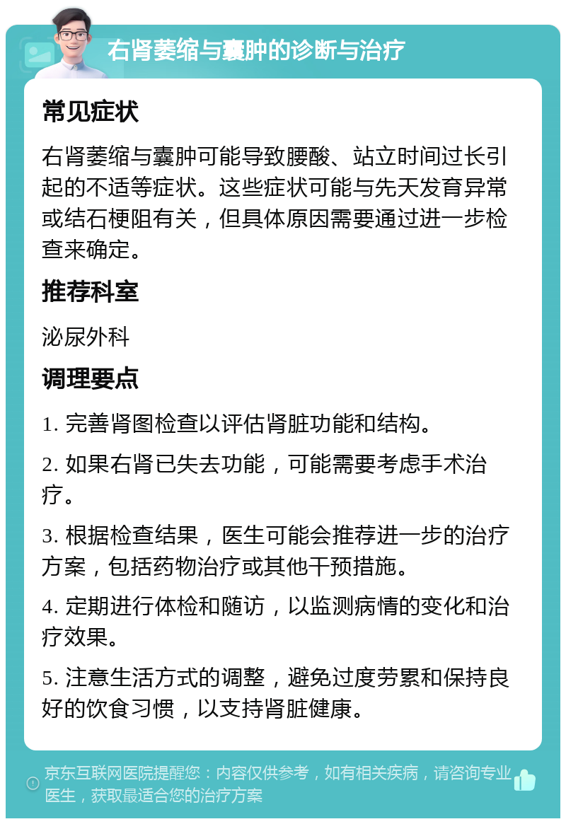 右肾萎缩与囊肿的诊断与治疗 常见症状 右肾萎缩与囊肿可能导致腰酸、站立时间过长引起的不适等症状。这些症状可能与先天发育异常或结石梗阻有关，但具体原因需要通过进一步检查来确定。 推荐科室 泌尿外科 调理要点 1. 完善肾图检查以评估肾脏功能和结构。 2. 如果右肾已失去功能，可能需要考虑手术治疗。 3. 根据检查结果，医生可能会推荐进一步的治疗方案，包括药物治疗或其他干预措施。 4. 定期进行体检和随访，以监测病情的变化和治疗效果。 5. 注意生活方式的调整，避免过度劳累和保持良好的饮食习惯，以支持肾脏健康。